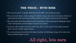 THE TRICK – WITH RISK
Set up your charts to display Bollinger bonds, RSI, and moving average.
If you are sure that a stock is going for bullish, choose the correct call option with lot of
open interest with the lot price falling within your budget, and the put for bearish.
Buy the trade when the candles bounce back(green) after touching the Bollinger lower
range (call option), and the higher range for put option.
As soon as the candles touch the other end, sell it. Don’t regret if the range extends,
there are lots of other opportunities.
If you had chosen the stocks with high volatility, the Bollinger range to be wider and
thus providing higher return.
 