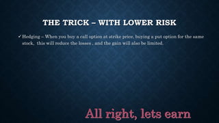THE TRICK – WITH LOWER RISK
Hedging – When you buy a call option at strike price, buying a put option for the same
stock, this will reduce the losses , and the gain will also be limited.
 