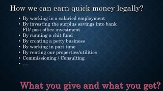 • By working in a salaried employment
• By investing the surplus savings into bank
FD/ post office investment
• By running a chit fund
• By creating a petty business
• By working in part time
• By renting our properties/utilities
• Commissioning / Consulting
• ….
 