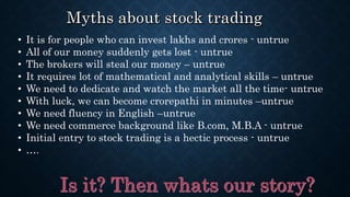 • It is for people who can invest lakhs and crores - untrue
• All of our money suddenly gets lost - untrue
• The brokers will steal our money – untrue
• It requires lot of mathematical and analytical skills – untrue
• We need to dedicate and watch the market all the time- untrue
• With luck, we can become crorepathi in minutes –untrue
• We need fluency in English –untrue
• We need commerce background like B.com, M.B.A - untrue
• Initial entry to stock trading is a hectic process - untrue
• ….
 