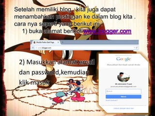 Setelah memiliki blog , kita juga dapat
menambahkan postingan ke dalam blog kita .
cara nya seperti yang berikut ini :
1) buka alamat berikut www.blogger.com
2) Masukkan alamat email
dan password,kemudian
klik masuk
 