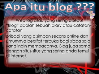 Web log atau yang sering disebut
“Blog” adalah sebuah diary atau catatan-
catatan
pribadi yang disimpan secara online dan
umumnya bersifat terbuka bagi siapa saja
yang ingin membacanya. Blog juga sama
dengan situs-situs yang sering anda temui
di internet.
 