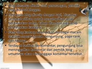  Blog biasanya ditulis oleh perorangan, pemilik
blog disebut blogger.
 Post pada blog diarsip dengan rapi, biasanya
terdapat pilihan untuk menampilkan arsip
berdasarkan bulan, tahun dan bisa juga arsip
berdasarkan kategori.
 Pada blog kadang ditampilkan berbagai macam
statistik seperti jumlah pengunjung, page rank
dan lainnya.
 Terdapat fasilitas berkomentar, pengunjung bisa
meninggalkan komentar dan pemilik blog
umumnya akan menanggapi komentar tersebut.
 