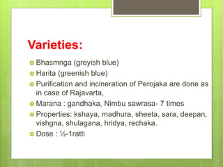 Varieties:
 Bhasmnga (greyish blue)
 Harita (greenish blue)
 Purification and incineration of Perojaka are done as
in case of Rajavarta,
 Marana : gandhaka, Nimbu sawrasa- 7 times
 Properties: kshaya, madhura, sheeta, sara, deepan,
vishgna, shulagana, hridya, rechaka.
 Dose : ½-1ratti
 