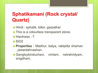 Sphatikamani (Rock crystal/
Quartz)
 Hindi : sphatik, billor, garpathar
 This is a colourless transparent stone.
 Hardness : 7
 SiO2
 Properties : Madhur, balya, raktpitta shaman
, jawardahnashan.
 Gangtoybinduchavi, vimlam, netrahridyam,
snigdham,
 