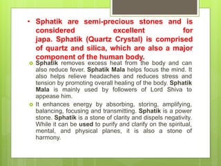 • Sphatik are semi-precious stones and is
considered excellent for
japa. Sphatik (Quartz Crystal) is comprised
of quartz and silica, which are also a major
component of the human body.
 Sphatik removes excess heat from the body and can
also reduce fever. Sphatik Mala helps focus the mind. It
also helps relieve headaches and reduces stress and
tension by promoting overall healing of the body. Sphatik
Mala is mainly used by followers of Lord Shiva to
appease him.
 It enhances energy by absorbing, storing, amplifying,
balancing, focusing and transmitting. Sphatik is a power
stone. Sphatik is a stone of clarity and dispels negativity.
While it can be used to purify and clarify on the spiritual,
mental, and physical planes, it is also a stone of
harmony.
 