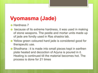 Vyomasma (Jade)
 Hardness 7
 because of its extreme hardness, it was used in making
of stone weapons. The pestle and mortar units made up
of jade are fondly used in Ras shastra lab.
 Yellow green coloured hard jade is considered good for
therapeutic use.
 Shodhana : it is made into small pieces kept in earthen
plate heated and decoction of Arjuna is poured in it.
Heating is continued till the material becomes hot. The
process is done for 21 times
 