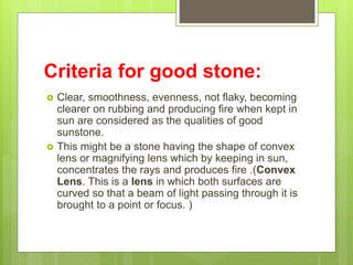 Criteria for good stone:
 Clear, smoothness, evenness, not flaky, becoming
clearer on rubbing and producing fire when kept in
sun are considered as the qualities of good
sunstone.
 This might be a stone having the shape of convex
lens or magnifying lens which by keeping in sun,
concentrates the rays and produces fire .(Convex
Lens. This is a lens in which both surfaces are
curved so that a beam of light passing through it is
brought to a point or focus. )
 