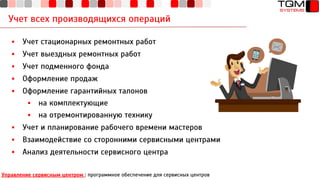Учет всех производящихся операций
▪ Учет стационарных ремонтных работ
▪ Учет выездных ремонтных работ
▪ Учет подменного фонда
▪ Оформление продаж
▪ Оформление гарантийных талонов
▪ на комплектующие
▪ на отремонтированную технику
▪ Учет и планирование рабочего времени мастеров
▪ Взаимодействие со сторонними сервисными центрами
▪ Анализ деятельности сервисного центра
Управление сервисным центром : программное обеспечение для сервисных центров
 