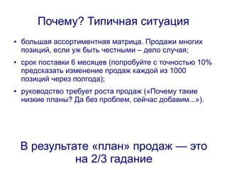 Почему? Типичная ситуация
●   большая ассортиментная матрица. Продажи многих
    позиций, если уж быть честными – дело случая;
●   срок поставки 6 месяцев (попробуйте с точностью 10%
    предсказать изменение продаж каждой из 1000
    позиций через полгода);
●   руководство требует роста продаж («Почему такие
    низкие планы? Да без проблем, сейчас добавим...»).




    В результате «план» продаж — это
              на 2/3 гадание
 