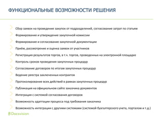 Сбор заявок на проведение закупок от подразделений, согласование затрат по статьям
Формирование и утверждение закупочной комиссии
Формирование и согласование закупочной документации
Приём, рассмотрение и оценка заявок от участников
Регистрация результатов торгов, в т.ч. торгов, проведенных на электронной площадке
Контроль сроков проведения закупочных процедур
Согласование договоров по итогам закупочных процедур
Ведение реестра заключенных контрактов
Протоколирование всех действий в рамках закупочных процедур
Публикация на официальном сайте заказчика документов
Интеграция с системой согласования договоров
Возможность адаптации процесса под требования заказчика
Возможность интеграции с другими системами (системой бухгалтерского учета, порталом и т.д.)
ФУНКЦИОНАЛЬНЫЕ ВОЗМОЖНОСТИ РЕШЕНИЯ
 