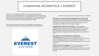 СРАВНЕНИЕ ACUMATICA С EVEREST
• Everest - это полноценная ERP-система, используемая в
розничных, производственных и дистрибьюторских компаниях.
Everest является модульным и поддерживает расчет заработной
платы, электронную коммерцию, обработку платежей, учет в
нескольких компаниях и интегрированную CRM.
• Но старая технология Everest не позволяет ей оставаться
конкурентоспособной в современной облачной среде ERP.
Значительные различия между Acumatica и Everest :
 Построен с использованием современных технологий:
Acumatica была построена для облака с использованием
современных технологий Microsoft и веб-технологий. Everest
использует старые компьютерные архитектуры и языки
программного обеспечения с 1990-х годов.
 Современные API для интеграции. Использование
современных облачных технологий позволяет Acumatica
поддерживать текущие API для упрощения интеграции с
другими облачными приложениями. Everest не может
поддерживать современные облачные API, такие как REST
API.
 Настройки с использованием стандартных
инструментов:Acumatica легко настраивается с
использованием отраслевых стандартов C # и .NET. Everest
можно модифицировать с помощьюC # и .NET, но
пользователи ограничены в своих возможностях настройки
продукта.
 Общая стоимость владения: Acumatica предлагает цены,
основанные на потреблении, и дополнительные
возможности поддержки и развертывания, что значительно
снижает совокупную стоимость владения для Acumatica vs
Everest.
 