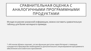 СРАВНИТЕЛЬНАЯ ОЦЕНКА С
АНАЛОГИЧНЫМИ ПРОГРАММНЫМИ
ПРОДУКТАМИ
Исходя из раннее указанной информации, можно составить сравнительную
таблицу для более наглядного примера:
* «Истинное облако» означает, что все функции доступны через Интернет с помощью
стандартного браузера без необходимости дополнительного лицензирования программного
обеспечения или клиентских приложений.
 