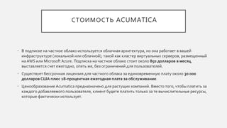 СТОИМОСТЬ ACUMATICA
• В подписке на частное облако используется облачная архитектура, но она работает в вашей
инфраструктуре (локальной или облачной), такой как кластер виртуальных серверов, размещенный
на AWS или Microsoft Azure. Подписка на частное облако стоит около 850 долларов в месяц,
выставляется счет ежегодно, опять же, без ограничений для пользователей.
• Существует бессрочная лицензия для частного облака за единовременную плату около 30 000
долларов США плюс 18-процентная ежегодная плата за обслуживание.
• Ценообразование Acumatica предназначено для растущих компаний. Вместо того, чтобы платить за
каждого добавляемого пользователя, клиент будете платить только за те вычислительные ресурсы,
которые фактически использует.
 