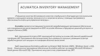ACUMATICA INVENTORY MANAGEMENT
«Повышение качества обслуживания клиентов и прибыльности благодаря доступу в реальном
времени к имеющимся запасам, запасам в пути и затратам на запасы с помощью программного
обеспечения Acumatica для управления запасами.»
Acumatica является поставщиком технологий, разрабатывающим программное обеспечение
для планирования ресурсов предприятия (ERP) на основе облачных и браузерных решений для малого и
среднего бизнеса (SMB).
Веб- приложения Acumatica ERP-приложений построены на основе собственной раработанной
платформы xRP. Программное обеспечение может быть развернуто локально, размещено в центре
обработки данных или запущено на платформе облачных вычислений.
SaaS-предложение Acumatica работает на Amazon Web Services (AWS) , Windows Azure и SQL
Azure . Лицензионное программное обеспечение Acumatica работает на сервере Microsoft Windows с
базой данных Microsoft SQL. Приложения запускаются как управляемый код .NET.
 