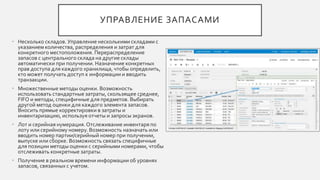 УПРАВЛЕНИЕ ЗАПАСАМИ
• Несколько складов. Управление несколькими складами с
указанием количества, распределения и затрат для
конкретного местоположения. Перераспределение
запасов с центрального склада на другие склады
автоматически при получении. Назначение конкретных
прав доступа для каждого хранилища, чтобы определить,
кто может получать доступ к информации и вводить
транзакции.
• Множественные методы оценки. Возможность
использовать стандартные затраты, скользящее среднее,
FIFO и методы, специфичные для предметов. Выбирать
другой метод оценки для каждого элемента запасов.
Вносить прямые корректировки в затраты и
инвентаризацию, используя отчеты и запросы экранов.
• Лот и серийная нумерация.Отслеживание инвентаря по
лоту или серийному номеру. Возможность назначать или
вводить номер партии/серийный номер при получении,
выпуске или сборке. Возможность связать специфичные
для позиции методы оценки с серийными номерами, чтобы
отслеживать конкретные затраты.
• Получение в реальном времени информации об уровнях
запасов, связанных с учетом.
 