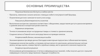 ОСНОВНЫЕ ПРЕИМУЩЕСТВА
Получение безопасного доступа из любого места
• Просмотр, изменение и анализ запасов с помощью любого популярного веб-браузера;
• Ограничение доступа к запасам по пункту или складу
Повышение удовлетворенности клиентов
• Выполнение контрактов и заказов в соответствии с обещаниями, предоставляя доступ в реальном времени
к уровням запасов и конкретным ценам клиентов.
Управление затратами
• Точное отслеживание затрат на проданные товары и стоимость хранения запасов;
• Создание записи в Главной книге непосредственно из проводок запасов.
Ускорение ввода данных, минимизация ошибок
• Экономия времени при вводе данных благодаря инвентарным подпунктам и гибким макетам экрана;
• Сокращение количества ошибок, установив учетные записи по умолчанию, дополнительные учетные
записи, методы оценки, номера партий и серийные номера, места хранения и значения подпунктов.
Ускорение принятия решения
• Использование детализированных отчетов и информационных панелей, чтобы получить доступ к прошлой
информации и получить представление о будущих потребностях.
 