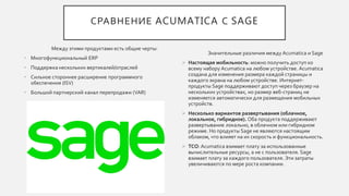 СРАВНЕНИЕ ACUMATICA С SAGE
Между этими продуктами есть общие черты:
• Многофункциональный ERP
• Поддержка нескольких вертикалей/отраслей
• Сильное стороннее расширение программного
обеспечения (ISV)
• Большой партнерский канал перепродажи (VAR)
Значительные различия между Acumatica и Sage
 Настоящая мобильность: можно получить доступ ко
всему набору Acumatica на любом устройстве. Acumatica
создана для изменения размера каждой страницы и
каждого экрана на любом устройстве. Интернет-
продукты Sage поддерживают доступ через браузер на
нескольких устройствах, но размер веб-страниц не
изменяется автоматически для размещения мобильных
устройств.
 Несколько вариантов развертывания (облачное,
локальное, гибридное). Оба продукта поддерживают
развертывание локально, в облачном или гибридном
режиме. Но продукты Sage не являются настоящим
облаком, что влияет на их скорость и функциональность.
 TCO: Acumatica взимает плату за использованные
вычислительные ресурсы, а не с пользователя. Sage
взимает плату за каждого пользователя. Эти затраты
увеличиваются по мере роста компании.
 