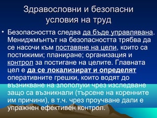 Здравословни и безопасниЗдравословни и безопасни
условия на трудусловия на труд
• Безопасността следва да бъде управлявана.
Мениджмънтът на безопасността трябва да
се насочи към поставяне на цели, които са
постижими; планиране; организация и
контрол за постигане на целите. Главната
цел е да се локализират и определят
оперативните грешки, които водят до
възникване на злополуки чрез изследване
защо са възникнали (търсене на коренните
им причини), в т.ч. чрез проучване дали е
упражнен ефективен контрол.
 