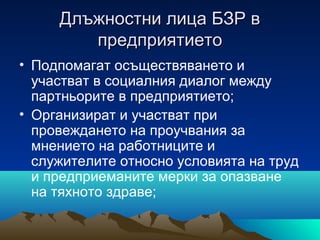 Длъжностни лица БЗР вДлъжностни лица БЗР в
предприятиетопредприятието
• Подпомагат осъществяването и
участват в социалния диалог между
партньорите в предприятието;
• Организират и участват при
провеждането на проучвания за
мнението на работниците и
служителите относно условията на труд
и предприеманите мерки за опазване
на тяхното здраве;
 