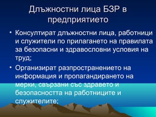 Длъжностни лица БЗР вДлъжностни лица БЗР в
предприятиетопредприятието
• Консултират длъжностни лица, работници
и служители по прилагането на правилата
за безопасни и здравословни условия на
труд;
• Организират разпространението на
информация и пропагандирането на
мерки, свързани със здравето и
безопасността на работниците и
служителите;
 