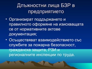 Длъжностни лица БЗР вДлъжностни лица БЗР в
предприятиетопредприятието
• Организират поддържането и
правилното оформяне на изискващата
се от нормативните актове
документация;
• Осъществяват взаимодействието със
службите за пожарна безопасност,
гражданска защита, РЗИ и
регионалните инспекции по труда.
 