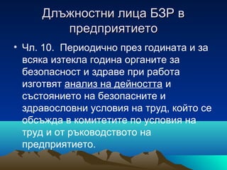 Длъжностни лица БЗР вДлъжностни лица БЗР в
предприятиетопредприятието
• Чл. 10. Периодично през годината и за
всяка изтекла година органите за
безопасност и здраве при работа
изготвят анализ на дейността и
състоянието на безопасните и
здравословни условия на труд, който се
обсъжда в комитетите по условия на
труд и от ръководството на
предприятието.
 