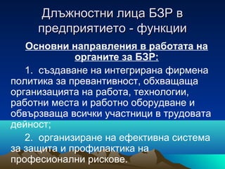 Длъжностни лица БЗР вДлъжностни лица БЗР в
предприятиетопредприятието -- функциифункции
Основни направления в работата на
органите за БЗР:
1. създаване на интегрирана фирмена
политика за превантивност, обхващаща
организацията на работа, технологии,
работни места и работно оборудване и
обвързваща всички участници в трудовата
дейност;
2. организиране на ефективна система
за защита и профилактика на
професионални рискове.
 