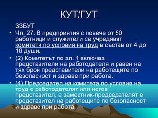 КУТ/ГУТКУТ/ГУТ
ЗЗБУТ
• Чл. 27. В предприятия с повече от 50
работници и служители се учредяват
комитети по условия на труд в състав от 4 до
10 души.
• (2) Комитетът по ал. 1 включва
представители на работодателя и равен на
тях брой представители на работещите по
безопасност и здраве при работа.
• (4) Председател на комитета по условия на
труд е работодателят или негов
представител, а заместник-председателят е
представител на работещите по безопасност
и здраве при работа.
 