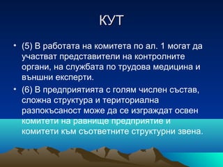 КУТКУТ
• (5) В работата на комитета по ал. 1 могат да
участват представители на контролните
органи, на службата по трудова медицина и
външни експерти.
• (6) В предприятията с голям числен състав,
сложна структура и териториална
разпокъсаност може да се изграждат освен
комитети на равнище предприятие и
комитети към съответните структурни звена.
 