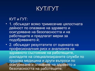 КУТ/ГУТКУТ/ГУТ
КУТ и ГУТ:
• 1. обсъждат всяко тримесечие цялостната
дейност по опазване на здравето и
осигуряване на безопасността и на
работещите и предлагат мерки за
подобряването й;
• 2. обсъждат резултатите от оценката на
професионалния риск и анализите на
здравното състояние на работещите,
докладите на специализираните служби по
трудова медицина и други въпроси по
осигуряване и опазване на здравето и
безопасността на работещите;
 