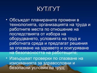 КУТ/ГУТКУТ/ГУТ
• Обсъждат планираните промени в
технологията, организацията на труда и
работните места по отношение на
последствията от избора на
оборудването, условията на труд и
работната среда и предлагат решения
за опазване на здравето и осигуряване
на безопасността на работещите;
• Извършват проверки по спазване на
изискванията за здравословни и
безопасни условия на труд;
 