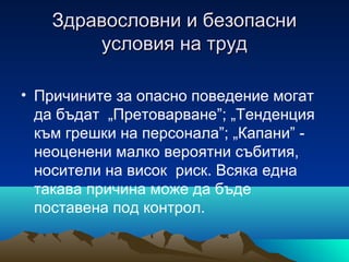 Здравословни и безопасниЗдравословни и безопасни
условия на трудусловия на труд
• Причините за опасно поведение могат
да бъдат „Претоварване”; „Тенденция
към грешки на персонала”; „Капани” -
неоценени малко вероятни събития,
носители на висок риск. Всяка една
такава причина може да бъде
поставена под контрол.
 