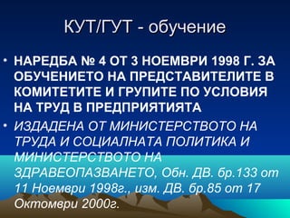 КУТ/ГУТ - обучениеКУТ/ГУТ - обучение
• НАРЕДБА № 4 ОТ 3 НОЕМВРИ 1998 Г. ЗА
ОБУЧЕНИЕТО НА ПРЕДСТАВИТЕЛИТЕ В
КОМИТЕТИТЕ И ГРУПИТЕ ПО УСЛОВИЯ
НА ТРУД В ПРЕДПРИЯТИЯТА
• ИЗДАДЕНА ОТ МИНИСТЕРСТВОТО НА
ТРУДА И СОЦИАЛНАТА ПОЛИТИКА И
МИНИСТЕРСТВОТО НА
ЗДРАВЕОПАЗВАНЕТО, Обн. ДВ. бр.133 от
11 Ноември 1998г., изм. ДВ. бр.85 от 17
Октомври 2000г.
 