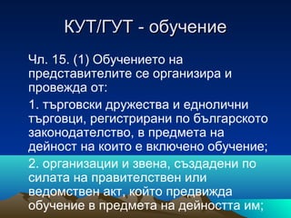 КУТ/ГУТ - обучениеКУТ/ГУТ - обучение
Чл. 15. (1) Обучението на
представителите се организира и
провежда от:
1. търговски дружества и еднолични
търговци, регистрирани по българското
законодателство, в предмета на
дейност на които е включено обучение;
2. организации и звена, създадени по
силата на правителствен или
ведомствен акт, който предвижда
обучение в предмета на дейността им;
 