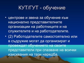 КУТ/ГУТ - обучениеКУТ/ГУТ - обучение
• центрове и звена за обучение към
национално представителните
организации на работниците и на
служителите и на работодателите.
• (2) Работодателите самостоятелно или
в съдружие могат да организират и
провеждат обучението на своите
представители при спазване на всички
изисквания на тази наредба.
 