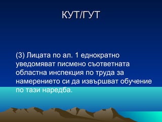 КУТ/ГУТКУТ/ГУТ
(3) Лицата по ал. 1 еднократно
уведомяват писмено съответната
областна инспекция по труда за
намерението си да извършват обучение
по тази наредба.
 