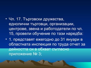 • Чл. 17. Търговски дружества,
еднолични търговци, организации,
центрове, звена и работодатели по чл.
15, провели обучение по тази наредба:
• 1. представят ежегодно до 31 януари в
областната инспекция по труда отчет за
дейността си в обхват съгласно
приложение № 3;
 