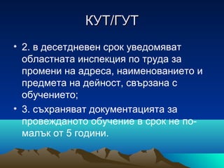 КУТ/ГУТКУТ/ГУТ
• 2. в десетдневен срок уведомяват
областната инспекция по труда за
промени на адреса, наименованието и
предмета на дейност, свързана с
обучението;
• 3. съхраняват документацията за
провежданото обучение в срок не по-
малък от 5 години.
 