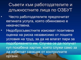 Съвети към работодателитеСъвети към работодателите ии
длъжностните лица по ОЗБУТдлъжностните лица по ОЗБУТ
• Често работодателите предпочитат
евтината услуга, която обикновено е
некачествена.
• Недобросъвестните изискват позитивна
оценка на риска независимо от лошите
условия на труд, за да не влагат пари за
подобряването им. Случва се да получат
куп похабена хартия, която служи само за
да избегнат санкция от контролните
органи.
 