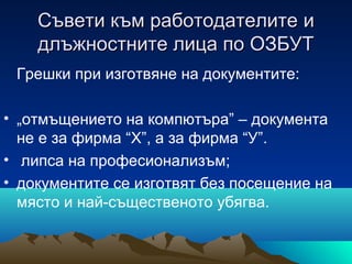 Съвети към работодателитеСъвети към работодателите ии
длъжностните лица по ОЗБУТдлъжностните лица по ОЗБУТ
Грешки при изготвяне на документите:
• „отмъщението на компютъра” – документа
не е за фирма “Х”, а за фирма “У”.
• липса на професионализъм;
• документите се изготвят без посещение на
място и най-същественото убягва.
 