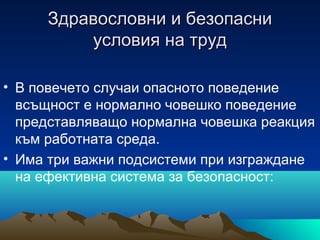 Здравословни и безопасниЗдравословни и безопасни
условия на трудусловия на труд
• В повечето случаи опасното поведение
всъщност е нормално човешко поведение
представляващо нормална човешка реакция
към работната среда.
• Има три важни подсистеми при изграждане
на ефективна система за безопасност:
 