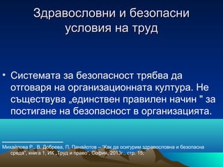 Здравословни и безопасниЗдравословни и безопасни
условия на трудусловия на труд
• Системата за безопасност трябва да
отговаря на организационната култура. Не
съществува „единствен правилен начин " за
постигане на безопасност в организацията.
___________
Михайлова Р., В. Добрева, П. Панайотов – “Как да осигурим здравословна и безопасна
среда”, книга 1, ИК „Труд и право“, София, 2013г., стр. 15;
 