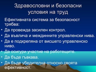 Здравословни и безопасниЗдравословни и безопасни
условия на трудусловия на труд
Ефективната система за безопасност
трябва:
• Да провежда засилен контрол.
• Да въвлича и междинните управленски нива.
• Да е подкрепяна от висшето управленско
ниво.
• Да осигури участие на работещите.
• Да бъде гъвкава.
• Да бъде убедителна относно своята
ефективност.
 