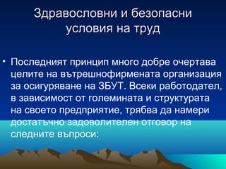 Здравословни и безопасниЗдравословни и безопасни
условия на трудусловия на труд
• Последният принцип много добре очертава
целите на вътрешнофирмената организация
за осигуряване на ЗБУТ. Всеки работодател,
в зависимост от големината и структурата
на своето предприятие, трябва да намери
достатъчно задоволителен отговор на
следните въпроси:
 