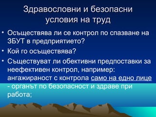 Здравословни и безопасниЗдравословни и безопасни
условия на трудусловия на труд
• Осъществява ли се контрол по спазване на
ЗБУТ в предприятието?
• Кой го осъществява?
• Съществуват ли обективни предпоставки за
неефективен контрол, например:
ангажираност с контрола само на едно лице
- органът по безопасност и здраве при
работа;
 