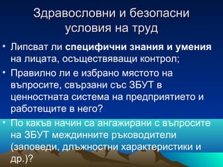 Здравословни и безопасниЗдравословни и безопасни
условия на трудусловия на труд
• Липсват ли специфични знания и умения
на лицата, осъществяващи контрол;
• Правилно ли е избрано мястото на
въпросите, свързани със ЗБУТ в
ценностната система на предприятието и
работещите в него?
• По какъв начин са ангажирани с въпросите
на ЗБУТ междинните ръководители
(заповеди, длъжностни характеристики и
др.)?
 
