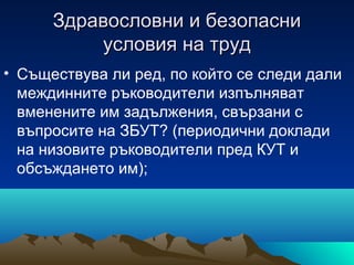 Здравословни и безопасниЗдравословни и безопасни
условия на трудусловия на труд
• Съществува ли ред, по който се следи дали
междинните ръководители изпълняват
вменените им задължения, свързани с
въпросите на ЗБУТ? (периодични доклади
на низовите ръководители пред КУТ и
обсъждането им);
 