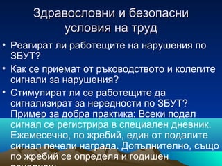 Здравословни и безопасниЗдравословни и безопасни
условия на трудусловия на труд
• Реагират ли работещите на нарушения по
ЗБУТ?
• Как се приемат от ръководството и колегите
сигнали за нарушения?
• Стимулират ли се работещите да
сигнализират за нередности по ЗБУТ?
Пример за добра практика: Всеки подал
сигнал се регистрира в специален дневник.
Ежемесечно, по жребий, един от подалите
сигнал печели награда. Допълнително, също
по жребий се определя и годишен
 
