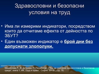 Здравословни и безопасниЗдравословни и безопасни
условия на трудусловия на труд
• Има ли измерими индикатори, посредством
които да отчитаме ефекта от дейността по
ЗБУТ?
• Един възможен индикатор е брой дни без
допуснати злополуки.
_____________
Михайлова Р., В. Добрева, П. Панайотов – “Как да осигурим здравословна и безопасна
среда”, книга 1, ИК „Труд и право“, София, 2013г., стр. 16;
 